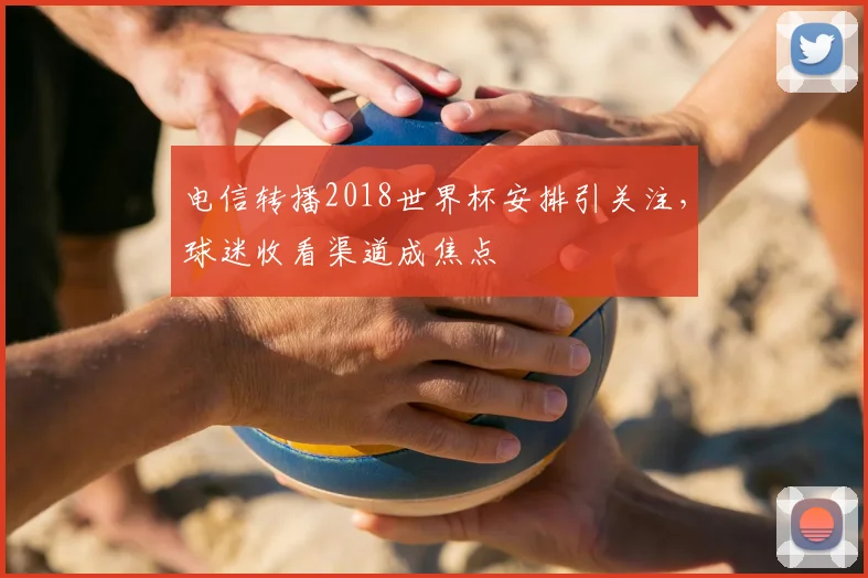 电信转播2018世界杯安排引关注，球迷收看渠道成焦点