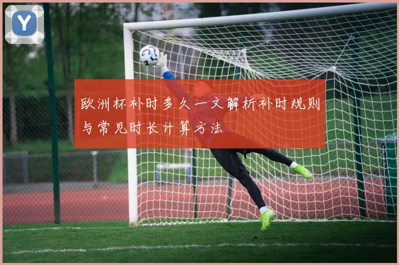 欧洲杯补时多久一文解析补时规则与常见时长计算方法