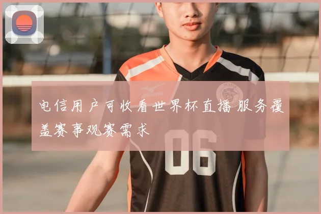 电信用户可收看世界杯直播 服务覆盖赛事观赛需求