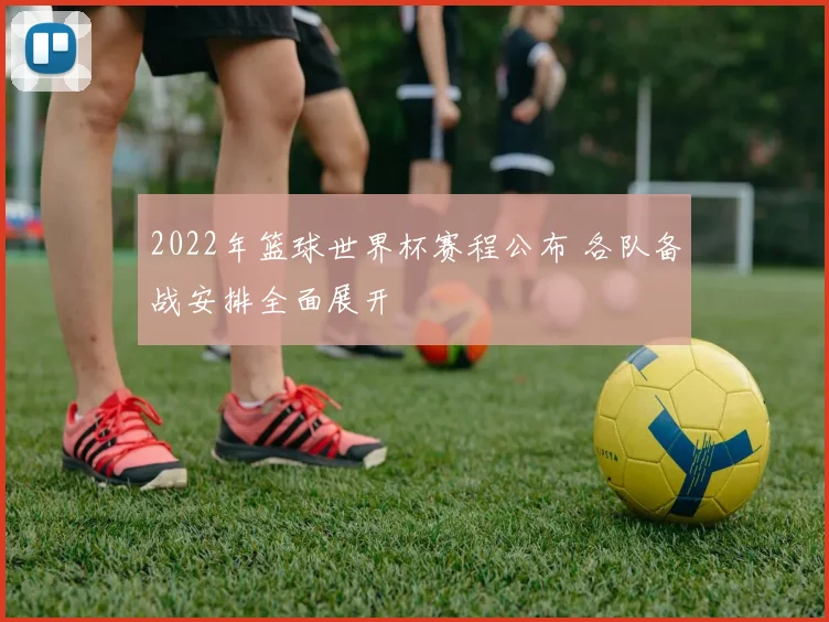 2022年篮球世界杯赛程公布 各队备战安排全面展开