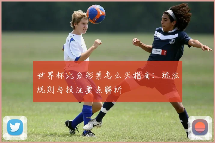 世界杯比分彩票怎么买指南:玩法规则与投注要点解析