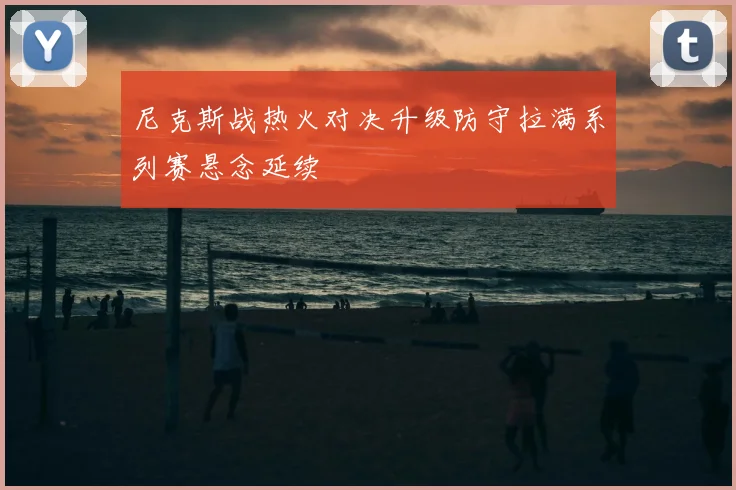 尼克斯战热火对决升级防守拉满系列赛悬念延续