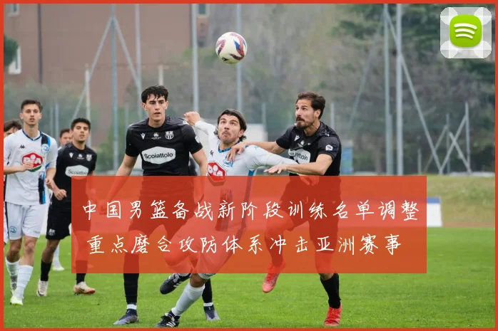 中国男篮备战新阶段训练名单调整 重点磨合攻防体系冲击亚洲赛事