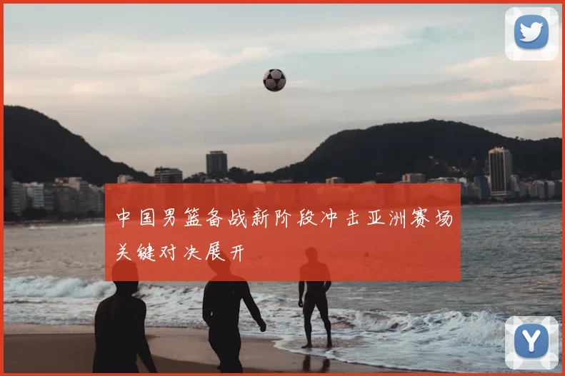 中国男篮备战新阶段冲击亚洲赛场关键对决展开