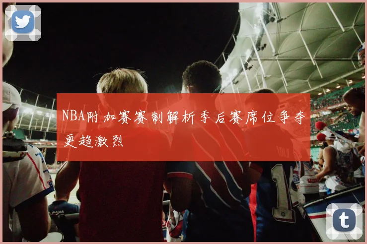 NBA附加赛赛制解析季后赛席位争夺更趋激烈