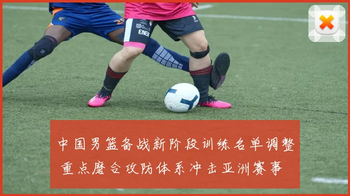 中国男篮备战新阶段训练名单调整 重点磨合攻防体系冲击亚洲赛事