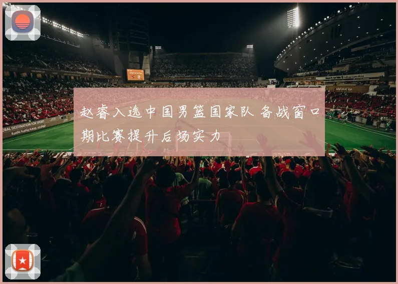 赵睿入选中国男篮国家队 备战窗口期比赛提升后场实力
