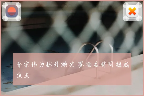 李宗伟为林丹颁奖 赛场名将同框成焦点