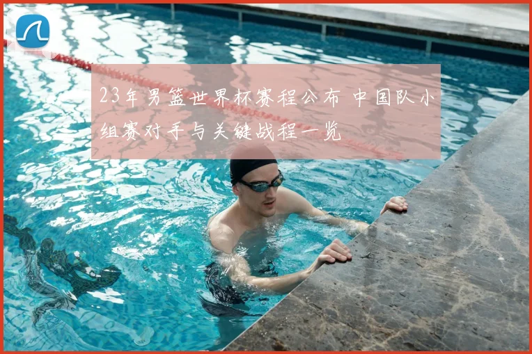 23年男篮世界杯赛程公布 中国队小组赛对手与关键战程一览