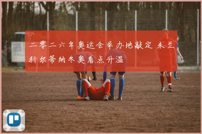 二零二六年奥运会举办地敲定 米兰科尔蒂纳冬奥看点升温