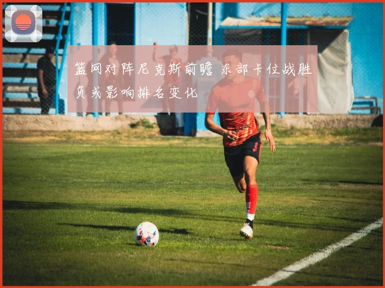 篮网对阵尼克斯前瞻 东部卡位战胜负或影响排名变化