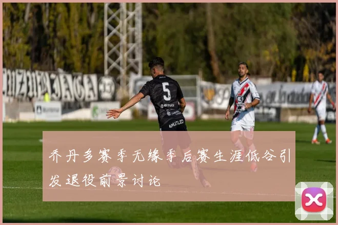 乔丹多赛季无缘季后赛生涯低谷引发退役前景讨论