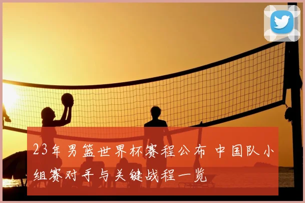 23年男篮世界杯赛程公布 中国队小组赛对手与关键战程一览