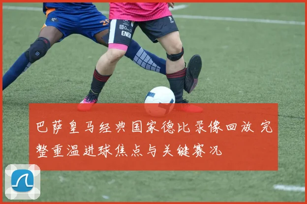 巴萨皇马经典国家德比录像回放 完整重温进球焦点与关键赛况