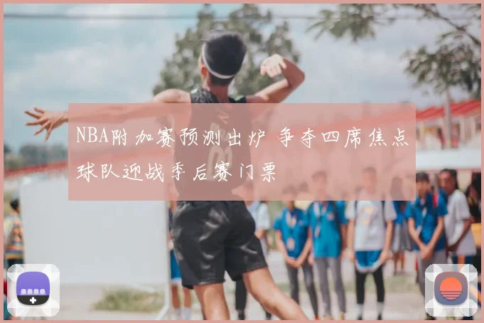 NBA附加赛预测出炉 争夺四席焦点球队迎战季后赛门票