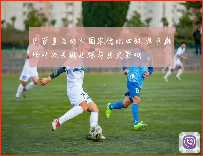 巴萨皇马经典国家德比回顾 盘点巅峰对决关键进球与历史影响