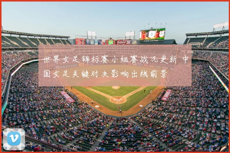 世界女足锦标赛小组赛战况更新 中国女足关键对决影响出线前景