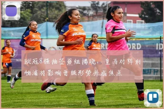 欧冠8强抽签分组揭晓，皇马对阵利物浦将影响晋级形势并成焦点