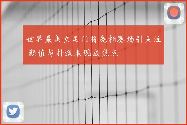 世界最美女足门将亮相赛场引关注 颜值与扑救表现成焦点