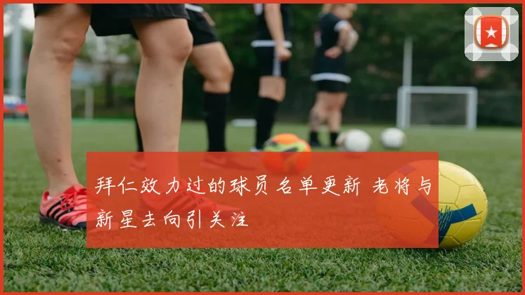 拜仁效力过的球员名单更新 老将与新星去向引关注