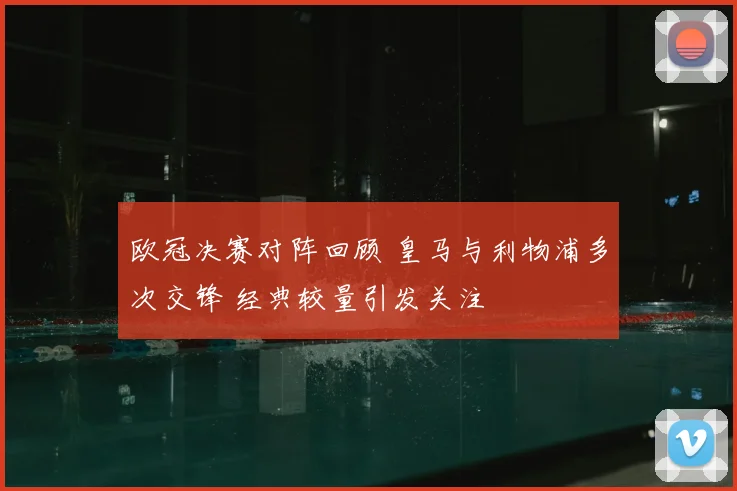 欧冠决赛对阵回顾 皇马与利物浦多次交锋 经典较量引发关注