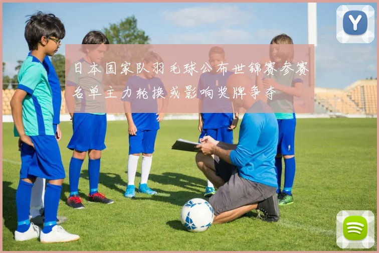 日本国家队羽毛球公布世锦赛参赛名单主力轮换或影响奖牌争夺