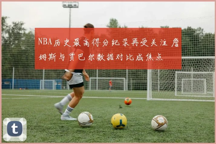 NBA历史最高得分纪录再受关注 詹姆斯与贾巴尔数据对比成焦点