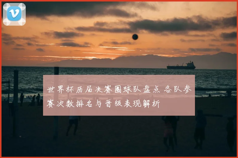 世界杯历届决赛圈球队盘点 各队参赛次数排名与晋级表现解析