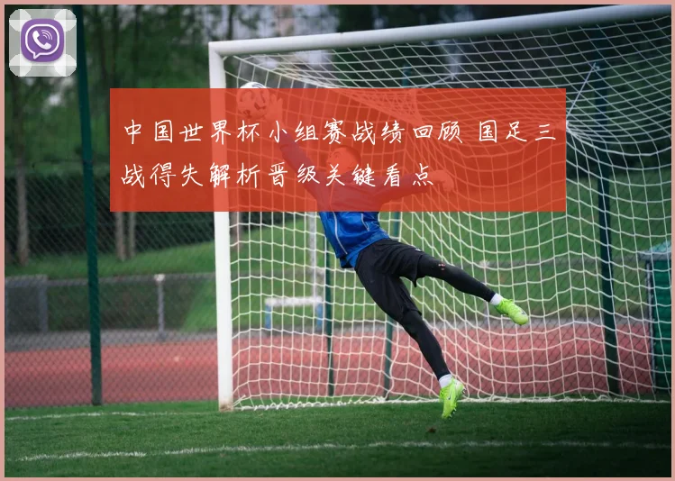 中国世界杯小组赛战绩回顾 国足三战得失解析晋级关键看点