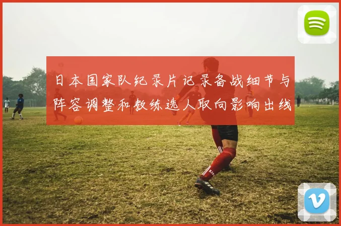 日本国家队纪录片记录备战细节与阵容调整和教练选人取向影响出线