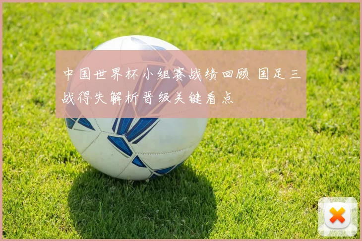 中国世界杯小组赛战绩回顾 国足三战得失解析晋级关键看点