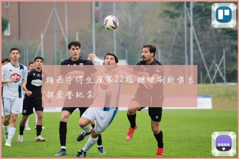 梅西夺得生涯第22冠 继续刷新俱乐部荣誉纪录