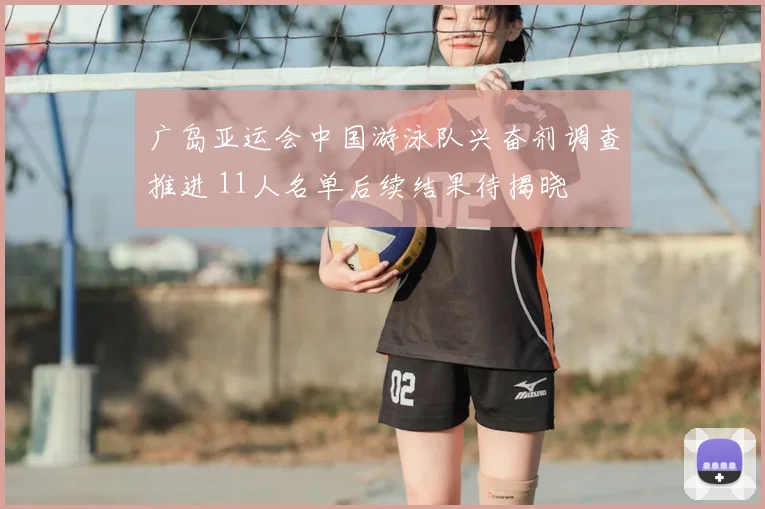 广岛亚运会中国游泳队兴奋剂调查推进 11人名单后续结果待揭晓