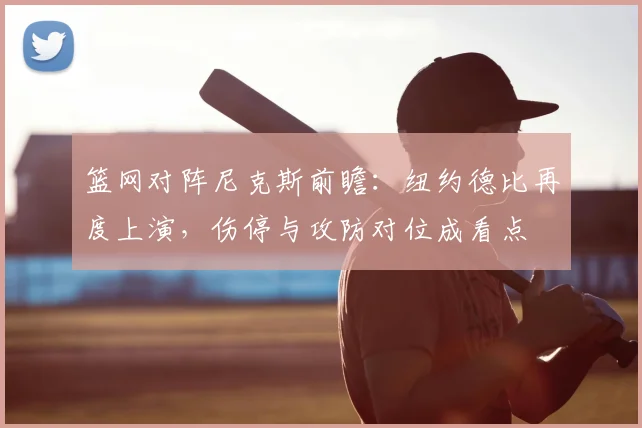 篮网对阵尼克斯前瞻：纽约德比再度上演，伤停与攻防对位成看点