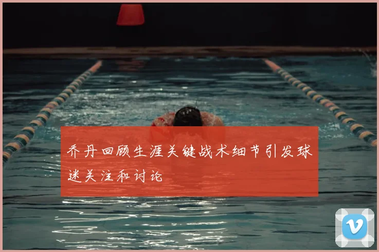 乔丹回顾生涯关键战术细节引发球迷关注和讨论