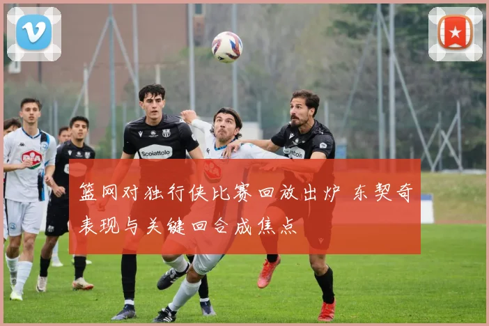篮网对独行侠比赛回放出炉 东契奇表现与关键回合成焦点