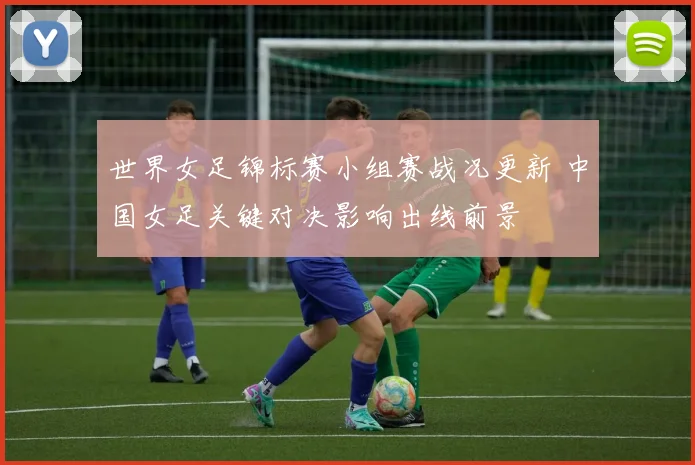 世界女足锦标赛小组赛战况更新 中国女足关键对决影响出线前景