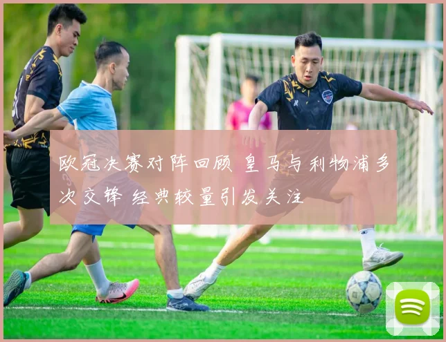 欧冠决赛对阵回顾 皇马与利物浦多次交锋 经典较量引发关注