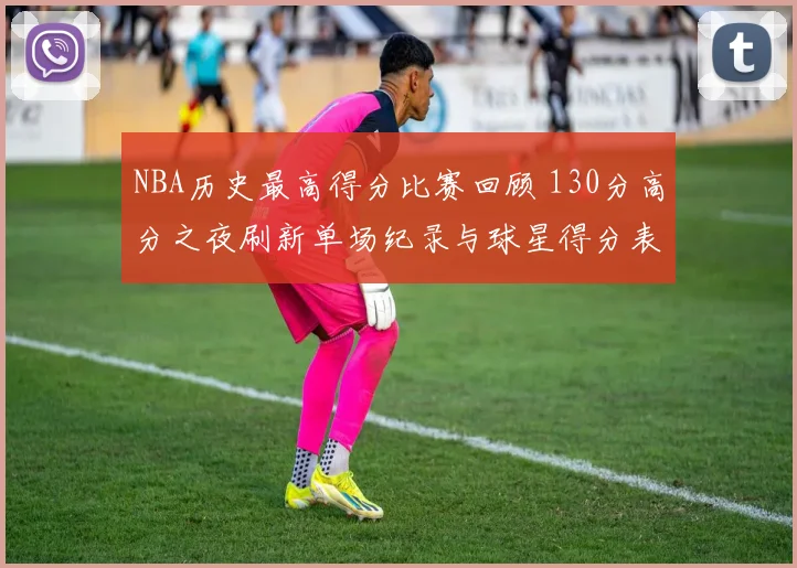 NBA历史最高得分比赛回顾 130分高分之夜刷新单场纪录与球星得分表现