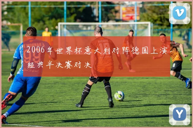 2006年世界杯意大利对阵德国上演经典半决赛对决